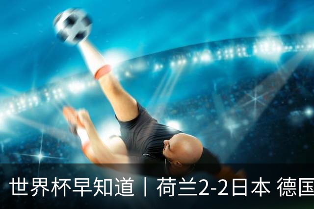 世界杯早知道丨荷兰2-2日本 德国7-1大胜库拉索